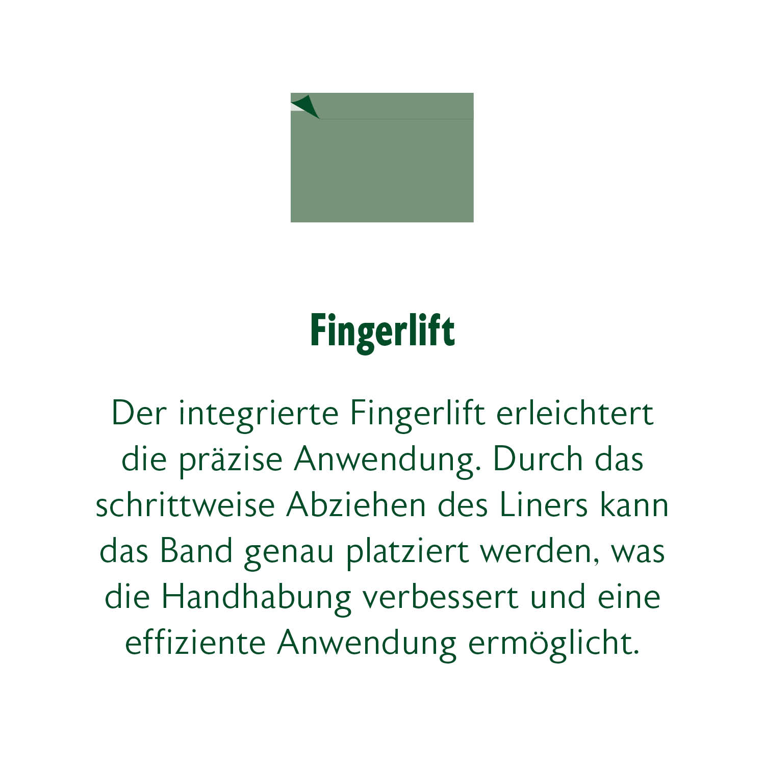 Der integrierte Fingerlift erleichtert die präzise Anwendung. Durch das schrittweise Abziehen des Lienrs kann das Band genau platziert werden, was die Handhabung verbessert und eine effiziente Anwendung ermöglicht.